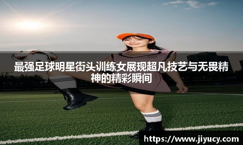 最强足球明星街头训练女展现超凡技艺与无畏精神的精彩瞬间